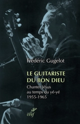 Le guitariste du bon Dieu : chanter Jésus au temps du yé-yé, 1955-1965 - Frédéric Gugelot
