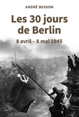 Les 30 jours de Berlin : 8 avril-8 mai 1945 - André Besson