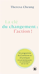 La clé du changement : l'action ! : un programme de 4 semaines et 22 pratiques pour reprendre le contrôle de sa vie - Theresa Cheung