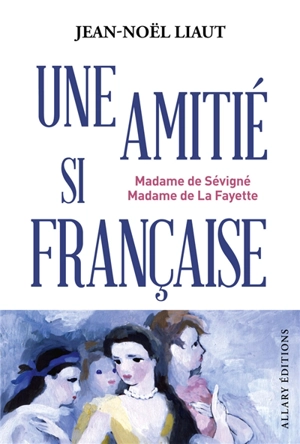 Une amitié si française : Madame de Sévigné, Madame de La Fayette - Jean-Noël Liaut
