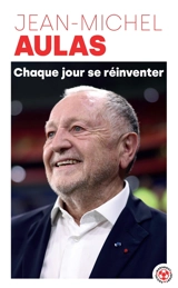 Chaque jour se réinventer : les leçons d'une vie : l'ex-président de l'Olympique lyonnais se confie - Jean-Michel Aulas