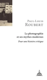 La photographie et ses mythes modernes : pour une histoire critique - Paul-Louis Roubert