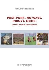 Post-punk, no wave, indus & noise ! : chassés-croisés en 100 disques - Philippe Robert