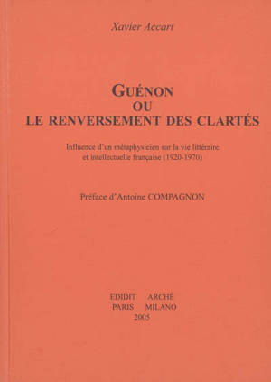 Guénon ou Le renversement des clartés : influence d'un métaphysicien sur la vie littéraire et intellectuelle française (1920-1970) - Xavier Accart