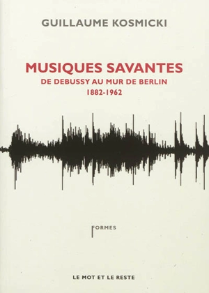 Musiques savantes : de Debussy au mur de Berlin : 1882-1962 - Guillaume Kosmicki