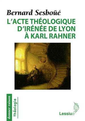L'acte théologique d'Irénée de Lyon à Karl Rahner : les grandes créations en théologie chrétienne - Bernard Sesboüé
