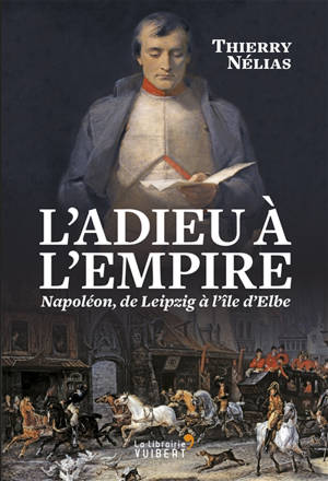 L'adieu à l'Empire : Napoléon, de Leipzig à l'île d'Elbe - Thierry Nélias