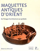 Maquettes antiques d'Orient : de l'image d'architecture au symbole - Béatrice Muller