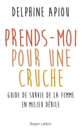 Prends-moi pour une cruche : guide de survie de la femme en milieu débile - Delphine Apiou