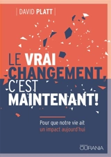 Le vrai changement, c’est maintenant ! : pour que notre vie ait un impact aujourd'hui - David Platt