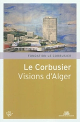 Le Corbusier, visions d'Alger : XVIe Rencontres de la Fondation Le Corbusier, Marseille, Maison de l'architecture et de la ville, 4 et 5 juin 2010 - Fondation Le Corbusier. Rencontres (16 ; 2010 ; Marseille)