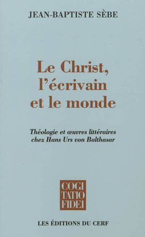 Le Christ, l'écrivain et le monde : théologie et oeuvres littéraires chez Hans Urs von Balthasar - Jean-Baptiste Sèbe