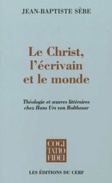 Le Christ, l'écrivain et le monde : théologie et oeuvres littéraires chez Hans Urs von Balthasar - Jean-Baptiste Sèbe