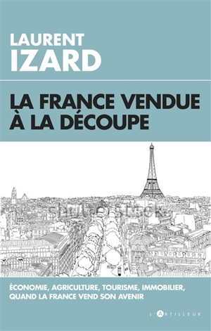 La France vendue à la découpe : économie, agriculture, immobilier, sciences, quand la France vend son avenir - Laurent Izard