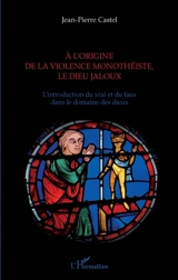A l'origine de la violence monothéiste, le dieu jaloux : l'introduction du vrai et du faux dans le domaine des dieux - Jean-Pierre Castel