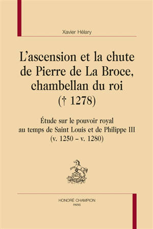 L'ascension et la chute de Pierre de La Broce, chambellan du roi (1278) : étude sur le pouvoir royal au temps de Saint Louis et de Philippe III (v. 1250-v. 1280) - Xavier Hélary